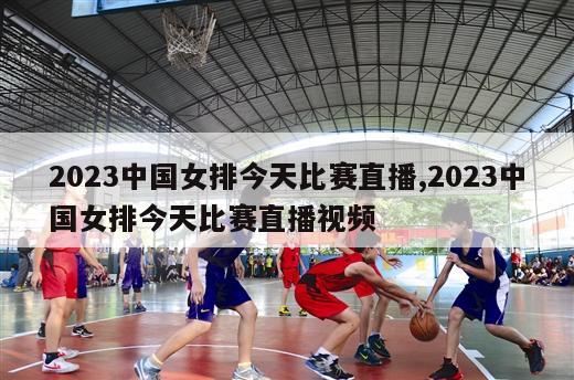 2023中国女排今天比赛直播,2023中国女排今天比赛直播视频