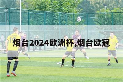 烟台2024欧洲杯,烟台欧冠