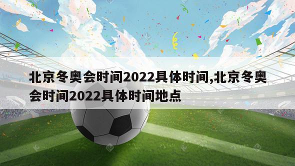 北京冬奥会时间2022具体时间,北京冬奥会时间2022具体时间地点